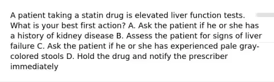 A patient taking a statin drug is elevated liver function tests. What is your best first action? A. Ask the patient if he or she has a history of kidney disease B. Assess the patient for signs of liver failure C. Ask the patient if he or she has experienced pale gray-colored stools D. Hold the drug and notify the prescriber immediately