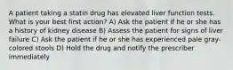 A patient taking a statin drug has elevated liver function tests. What is your best first action? A) Ask the patient if he or she has a history of kidney disease B) Assess the patient for signs of liver failure C) Ask the patient if he or she has experienced pale gray-colored stools D) Hold the drug and notify the prescriber immediately