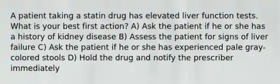 A patient taking a statin drug has elevated liver function tests. What is your best first action? A) Ask the patient if he or she has a history of kidney disease B) Assess the patient for signs of liver failure C) Ask the patient if he or she has experienced pale gray-colored stools D) Hold the drug and notify the prescriber immediately