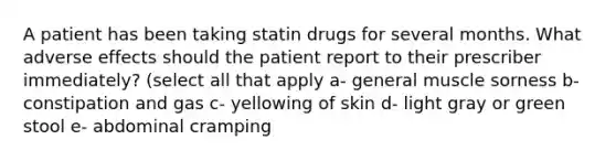 A patient has been taking statin drugs for several months. What adverse effects should the patient report to their prescriber immediately? (select all that apply a- general muscle sorness b- constipation and gas c- yellowing of skin d- light gray or green stool e- abdominal cramping