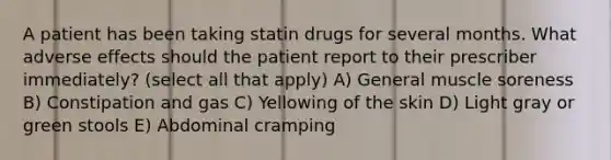 A patient has been taking statin drugs for several months. What adverse effects should the patient report to their prescriber immediately? (select all that apply) A) General muscle soreness B) Constipation and gas C) Yellowing of the skin D) Light gray or green stools E) Abdominal cramping