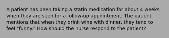 A patient has been taking a statin medication for about 4 weeks when they are seen for a follow-up appointment. The patient mentions that when they drink wine with dinner, they tend to feel "funny." How should the nurse respond to the patient?