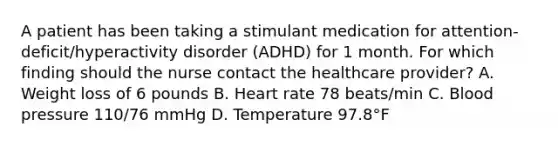 A patient has been taking a stimulant medication for attention-deficit/hyperactivity disorder (ADHD) for 1 month. For which finding should the nurse contact the healthcare provider? A. Weight loss of 6 pounds B. Heart rate 78 beats/min C. Blood pressure 110/76 mmHg D. Temperature 97.8°F