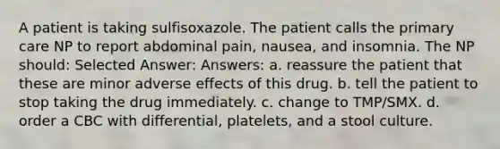 A patient is taking sulfisoxazole. The patient calls the primary care NP to report abdominal pain, nausea, and insomnia. The NP should: Selected Answer: Answers: a. reassure the patient that these are minor adverse effects of this drug. b. tell the patient to stop taking the drug immediately. c. change to TMP/SMX. d. order a CBC with differential, platelets, and a stool culture.