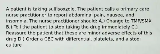 A patient is taking sulfisoxzole. The patient calls a primary care nurse practitioner to report abdominal pain, nausea, and insomnia. The nurse practitioner should: A.) Change to TMP/SMX B.) Tell the patient to stop taking the drug immediately C.) Reassure the patient that these are minor adverse effects of this drug D.) Order a CBC with differential, platelets, and a stool culture