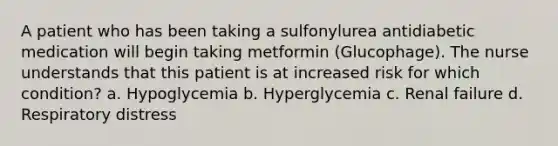 A patient who has been taking a sulfonylurea antidiabetic medication will begin taking metformin (Glucophage). The nurse understands that this patient is at increased risk for which condition? a. Hypoglycemia b. Hyperglycemia c. Renal failure d. Respiratory distress