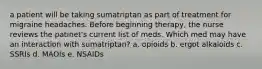 a patient will be taking sumatriptan as part of treatment for migraine headaches. Before beginning therapy, the nurse reviews the patinet's current list of meds. Which med may have an interaction with sumatriptan? a. opioids b. ergot alkaloids c. SSRIs d. MAOIs e. NSAIDs