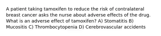 A patient taking tamoxifen to reduce the risk of contralateral breast cancer asks the nurse about adverse effects of the drug. What is an adverse effect of tamoxifen? A) Stomatitis B) Mucositis C) Thrombocytopenia D) Cerebrovascular accidents