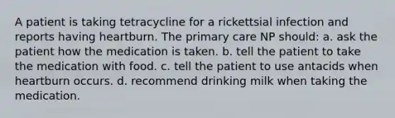 A patient is taking tetracycline for a rickettsial infection and reports having heartburn. The primary care NP should: a. ask the patient how the medication is taken. b. tell the patient to take the medication with food. c. tell the patient to use antacids when heartburn occurs. d. recommend drinking milk when taking the medication.