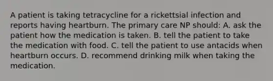 A patient is taking tetracycline for a rickettsial infection and reports having heartburn. The primary care NP should: A. ask the patient how the medication is taken. B. tell the patient to take the medication with food. C. tell the patient to use antacids when heartburn occurs. D. recommend drinking milk when taking the medication.