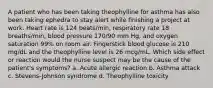 A patient who has been taking theophylline for asthma has also been taking ephedra to stay alert while finishing a project at work. Heart rate is 124 beats/min, respiratory rate 18 breaths/min, blood pressure 170/90 mm Hg, and oxygen saturation 99% on room air. Fingerstick blood glucose is 210 mg/dL and the theophylline level is 26 mcg/mL. Which side effect or reaction would the nurse suspect may be the cause of the patient's symptoms? a. Acute allergic reaction b. Asthma attack c. Stevens-Johnson syndrome d. Theophylline toxicity