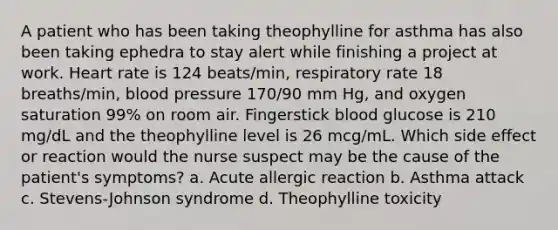 A patient who has been taking theophylline for asthma has also been taking ephedra to stay alert while finishing a project at work. Heart rate is 124 beats/min, respiratory rate 18 breaths/min, blood pressure 170/90 mm Hg, and oxygen saturation 99% on room air. Fingerstick blood glucose is 210 mg/dL and the theophylline level is 26 mcg/mL. Which side effect or reaction would the nurse suspect may be the cause of the patient's symptoms? a. Acute allergic reaction b. Asthma attack c. Stevens-Johnson syndrome d. Theophylline toxicity