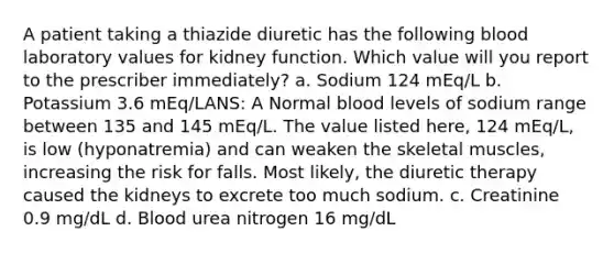 A patient taking a thiazide diuretic has the following blood laboratory values for kidney function. Which value will you report to the prescriber immediately? a. Sodium 124 mEq/L b. Potassium 3.6 mEq/LANS: A Normal blood levels of sodium range between 135 and 145 mEq/L. The value listed here, 124 mEq/L, is low (hyponatremia) and can weaken the skeletal muscles, increasing the risk for falls. Most likely, the diuretic therapy caused the kidneys to excrete too much sodium. c. Creatinine 0.9 mg/dL d. Blood urea nitrogen 16 mg/dL