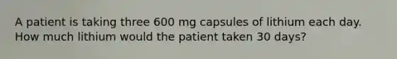 A patient is taking three 600 mg capsules of lithium each day. How much lithium would the patient taken 30 days?