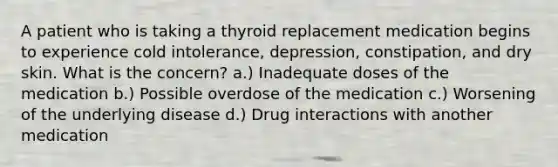 A patient who is taking a thyroid replacement medication begins to experience cold intolerance, depression, constipation, and dry skin. What is the concern? a.) Inadequate doses of the medication b.) Possible overdose of the medication c.) Worsening of the underlying disease d.) Drug interactions with another medication