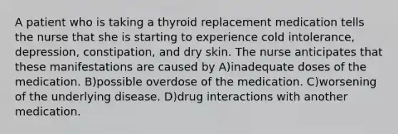 A patient who is taking a thyroid replacement medication tells the nurse that she is starting to experience cold intolerance, depression, constipation, and dry skin. The nurse anticipates that these manifestations are caused by A)inadequate doses of the medication. B)possible overdose of the medication. C)worsening of the underlying disease. D)drug interactions with another medication.