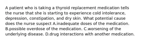 A patient who is taking a thyroid replacement medication tells the nurse that she is starting to experience cold intolerance, depression, constipation, and dry skin. What potential cause does the nurse suspect A.inadequate doses of the medication. B.possible overdose of the medication. C.worsening of the underlying disease. D.drug interactions with another medication.