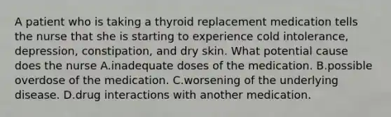 A patient who is taking a thyroid replacement medication tells the nurse that she is starting to experience cold intolerance, depression, constipation, and dry skin. What potential cause does the nurse A.inadequate doses of the medication. B.possible overdose of the medication. C.worsening of the underlying disease. D.drug interactions with another medication.