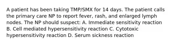 A patient has been taking TMP/SMX for 14 days. The patient calls the primary care NP to report fever, rash, and enlarged lymph nodes. The NP should suspect: A. Immediate sensitivity reaction B. Cell mediated hypersensitivity reaction C. Cytotoxic hypersensitivity reaction D. Serum sickness reaction