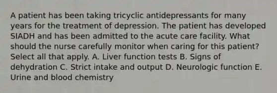 A patient has been taking tricyclic antidepressants for many years for the treatment of depression. The patient has developed SIADH and has been admitted to the acute care facility. What should the nurse carefully monitor when caring for this patient? Select all that apply. A. Liver function tests B. Signs of dehydration C. Strict intake and output D. Neurologic function E. Urine and blood chemistry