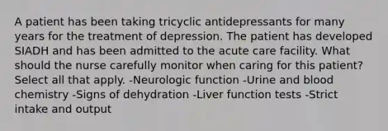 A patient has been taking tricyclic antidepressants for many years for the treatment of depression. The patient has developed SIADH and has been admitted to the acute care facility. What should the nurse carefully monitor when caring for this patient? Select all that apply. -Neurologic function -Urine and blood chemistry -Signs of dehydration -Liver function tests -Strict intake and output