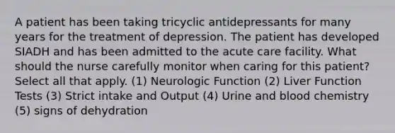 A patient has been taking tricyclic antidepressants for many years for the treatment of depression. The patient has developed SIADH and has been admitted to the acute care facility. What should the nurse carefully monitor when caring for this patient? Select all that apply. (1) Neurologic Function (2) Liver Function Tests (3) Strict intake and Output (4) Urine and blood chemistry (5) signs of dehydration