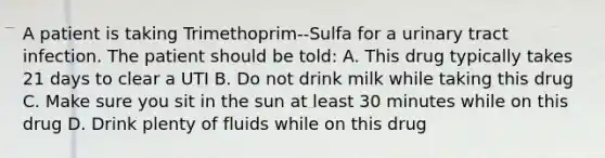 A patient is taking Trimethoprim--Sulfa for a urinary tract infection. The patient should be told: A. This drug typically takes 21 days to clear a UTI B. Do not drink milk while taking this drug C. Make sure you sit in the sun at least 30 minutes while on this drug D. Drink plenty of fluids while on this drug