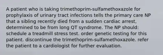 A patient who is taking trimethoprim-sulfamethoxazole for prophylaxis of urinary tract infections tells the primary care NP that a sibling recently died from a sudden cardiac arrest, determined to be from long QT syndrome. The NP should: schedule a treadmill stress test. order genetic testing for this patient. discontinue the trimethoprim-sulfamethoxazole. refer the patient to a cardiologist for further evaluation.