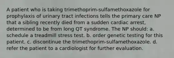 A patient who is taking trimethoprim-sulfamethoxazole for prophylaxis of urinary tract infections tells the primary care NP that a sibling recently died from a sudden cardiac arrest, determined to be from long QT syndrome. The NP should: a. schedule a treadmill stress test. b. order genetic testing for this patient. c. discontinue the trimethoprim-sulfamethoxazole. d. refer the patient to a cardiologist for further evaluation.