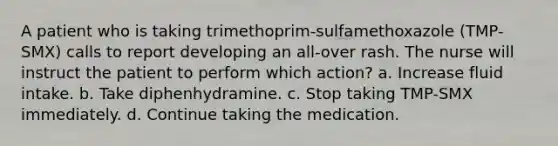 A patient who is taking trimethoprim-sulfamethoxazole (TMP-SMX) calls to report developing an all-over rash. The nurse will instruct the patient to perform which action? a. Increase fluid intake. b. Take diphenhydramine. c. Stop taking TMP-SMX immediately. d. Continue taking the medication.