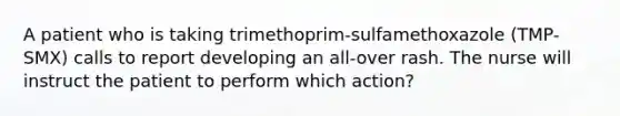 A patient who is taking trimethoprim-sulfamethoxazole (TMP-SMX) calls to report developing an all-over rash. The nurse will instruct the patient to perform which action?