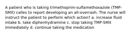 A patient who is taking trimethoprim-sulfamethoxazole (TMP-SMX) calles to report developing an all-overrash. The nurse will instruct the patient to perform which action? a. increase fluid intake b. take diphenhydramine c. stop taking TMP-SMX immediately d. continue taking the medication