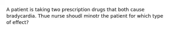 A patient is taking two prescription drugs that both cause bradycardia. Thue nurse shoudl minotr the patient for which type of effect?