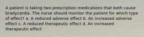 A patient is taking two prescription medications that both cause bradycardia. The nurse should monitor the patient for which type of effect? a. A reduced adverse effect b. An increased adverse effect c. A reduced therapeutic effect d. An increased therapeutic effect