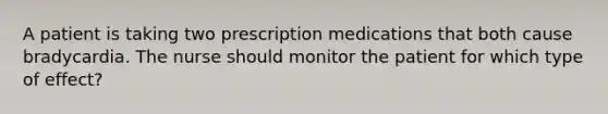 A patient is taking two prescription medications that both cause bradycardia. The nurse should monitor the patient for which type of effect?