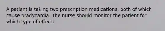 A patient is taking two prescription medications, both of which cause bradycardia. The nurse should monitor the patient for which type of effect?