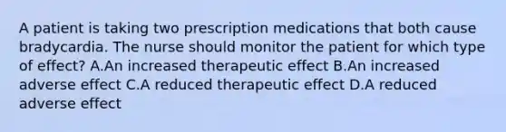 A patient is taking two prescription medications that both cause bradycardia. The nurse should monitor the patient for which type of effect? A.An increased therapeutic effect B.An increased adverse effect C.A reduced therapeutic effect D.A reduced adverse effect