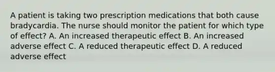 A patient is taking two prescription medications that both cause bradycardia. The nurse should monitor the patient for which type of effect? A. An increased therapeutic effect B. An increased adverse effect C. A reduced therapeutic effect D. A reduced adverse effect