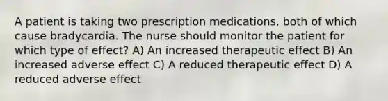 A patient is taking two prescription medications, both of which cause bradycardia. The nurse should monitor the patient for which type of effect? A) An increased therapeutic effect B) An increased adverse effect C) A reduced therapeutic effect D) A reduced adverse effect