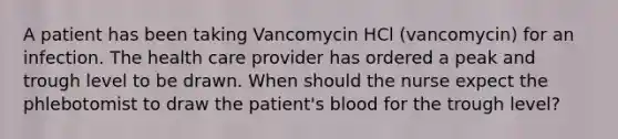 A patient has been taking Vancomycin HCl (vancomycin) for an infection. The health care provider has ordered a peak and trough level to be drawn. When should the nurse expect the phlebotomist to draw the patient's blood for the trough level?