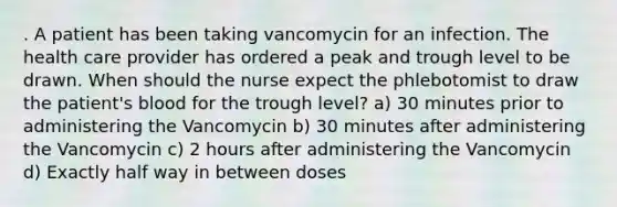 . A patient has been taking vancomycin for an infection. The health care provider has ordered a peak and trough level to be drawn. When should the nurse expect the phlebotomist to draw the patient's blood for the trough level? a) 30 minutes prior to administering the Vancomycin b) 30 minutes after administering the Vancomycin c) 2 hours after administering the Vancomycin d) Exactly half way in between doses