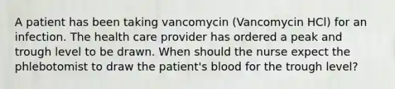 A patient has been taking vancomycin (Vancomycin HCl) for an infection. The health care provider has ordered a peak and trough level to be drawn. When should the nurse expect the phlebotomist to draw the patient's blood for the trough level?