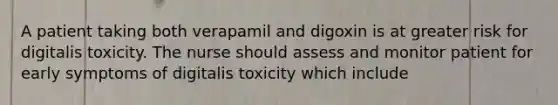 A patient taking both verapamil and digoxin is at greater risk for digitalis toxicity. The nurse should assess and monitor patient for early symptoms of digitalis toxicity which include