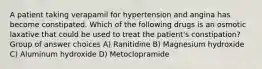 A patient taking verapamil for hypertension and angina has become constipated. Which of the following drugs is an osmotic laxative that could be used to treat the patient's constipation? Group of answer choices A) Ranitidine B) Magnesium hydroxide C) Aluminum hydroxide D) Metoclopramide