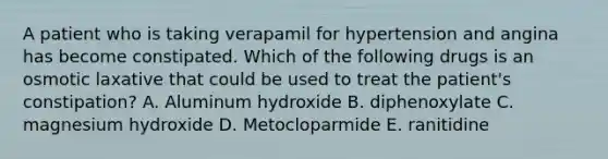 A patient who is taking verapamil for hypertension and angina has become constipated. Which of the following drugs is an osmotic laxative that could be used to treat the patient's constipation? A. Aluminum hydroxide B. diphenoxylate C. magnesium hydroxide D. Metocloparmide E. ranitidine