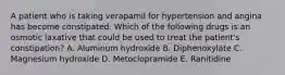 A patient who is taking verapamil for hypertension and angina has become constipated. Which of the following drugs is an osmotic laxative that could be used to treat the patient's constipation? A. Aluminum hydroxide B. Diphenoxylate C. Magnesium hydroxide D. Metoclopramide E. Ranitidine