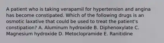 A patient who is taking verapamil for hypertension and angina has become constipated. Which of the following drugs is an osmotic laxative that could be used to treat the patient's constipation? A. Aluminum hydroxide B. Diphenoxylate C. Magnesium hydroxide D. Metoclopramide E. Ranitidine