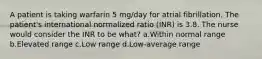 A patient is taking warfarin 5 mg/day for atrial fibrillation. The patient's international normalized ratio (INR) is 3.8. The nurse would consider the INR to be what? a.Within normal range b.Elevated range c.Low range d.Low-average range