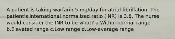 A patient is taking warfarin 5 mg/day for atrial fibrillation. The patient's international normalized ratio (INR) is 3.8. The nurse would consider the INR to be what? a.Within normal range b.Elevated range c.Low range d.Low-average range