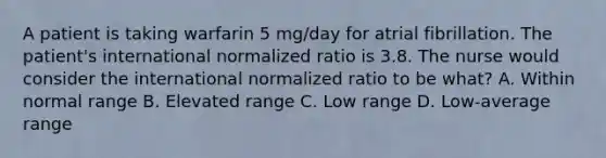 A patient is taking warfarin 5 mg/day for atrial fibrillation. The patient's international normalized ratio is 3.8. The nurse would consider the international normalized ratio to be what? A. Within normal range B. Elevated range C. Low range D. Low-average range